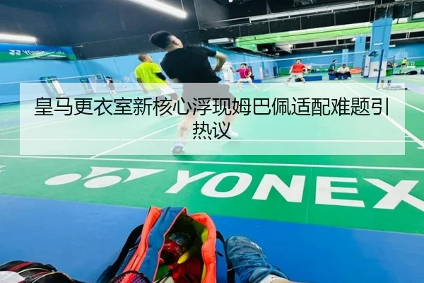 皇马更衣室新核心浮现姆巴佩适配难题引热议